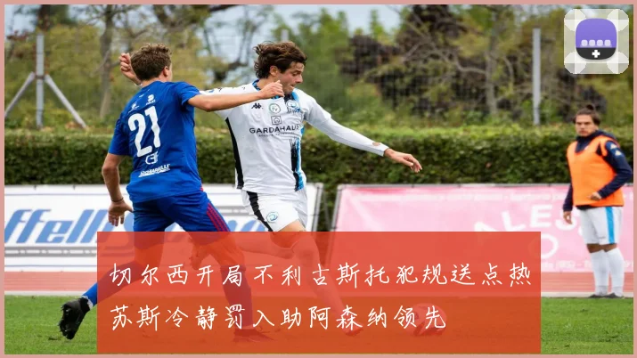切尔西开局不利古斯托犯规送点热苏斯冷静罚入助阿森纳领先