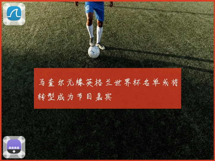 马奎尔无缘英格兰世界杯名单或将转型成为节目嘉宾