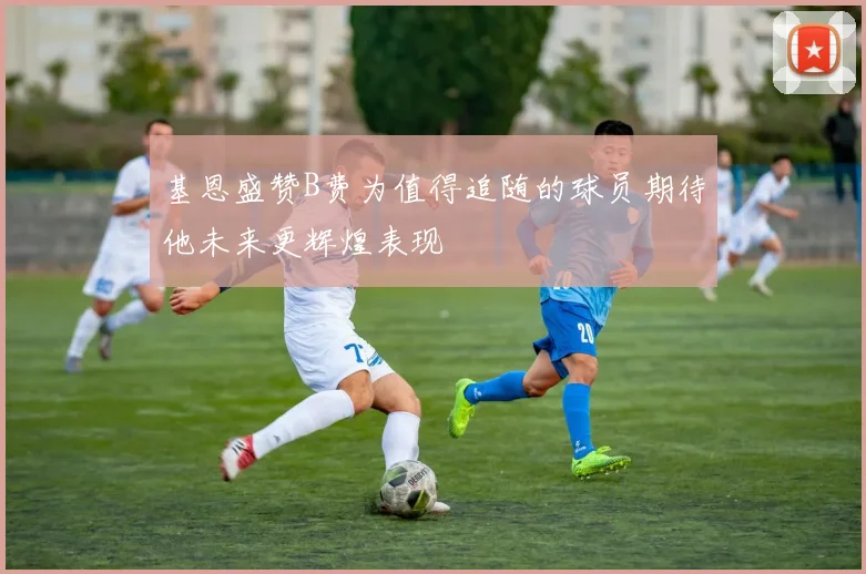 基恩盛赞B费为值得追随的球员期待他未来更辉煌表现