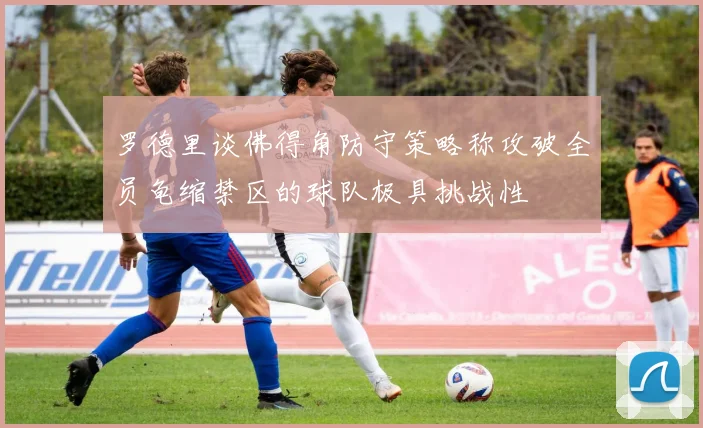 罗德里谈佛得角防守策略称攻破全员龟缩禁区的球队极具挑战性