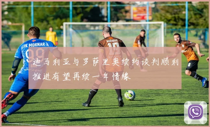迪马利亚与罗萨里奥续约谈判顺利推进有望再续一年情缘