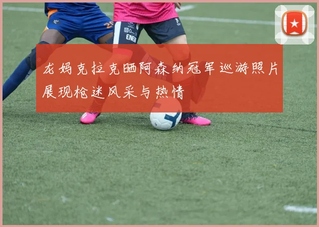 龙妈克拉克晒阿森纳冠军巡游照片展现枪迷风采与热情