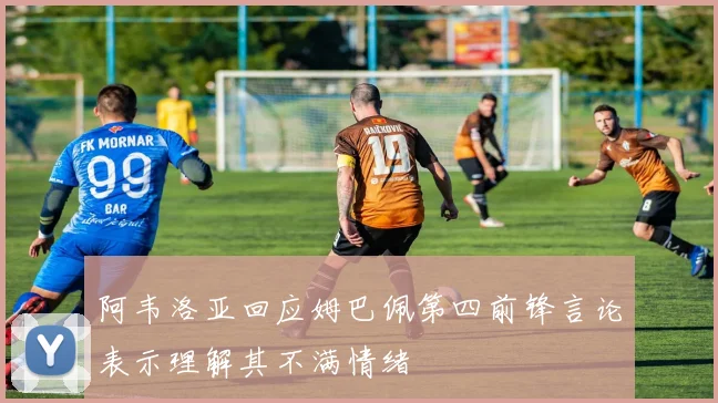 阿韦洛亚回应姆巴佩第四前锋言论表示理解其不满情绪