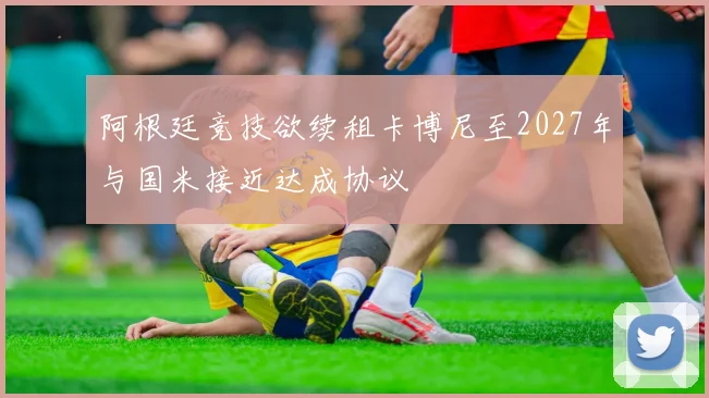 阿根廷竞技欲续租卡博尼至2027年与国米接近达成协议