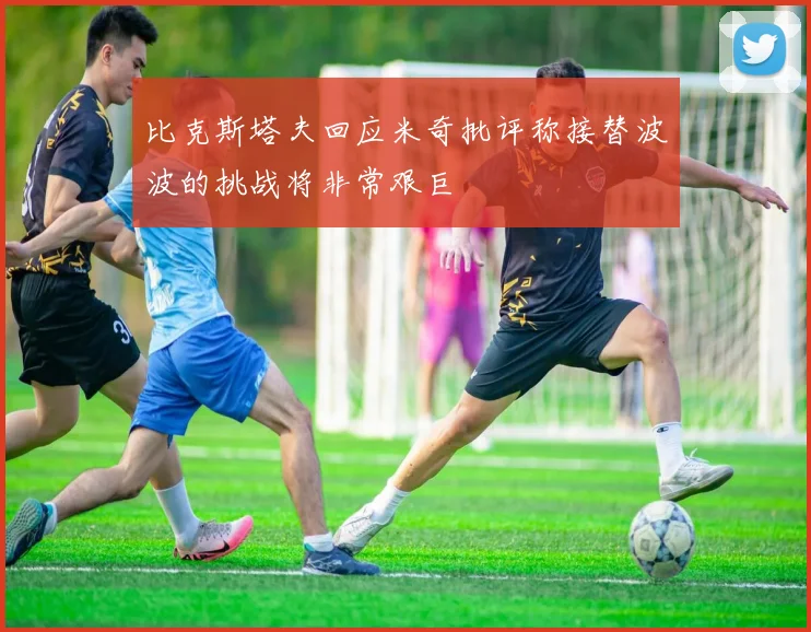比克斯塔夫回应米奇批评称接替波波的挑战将非常艰巨