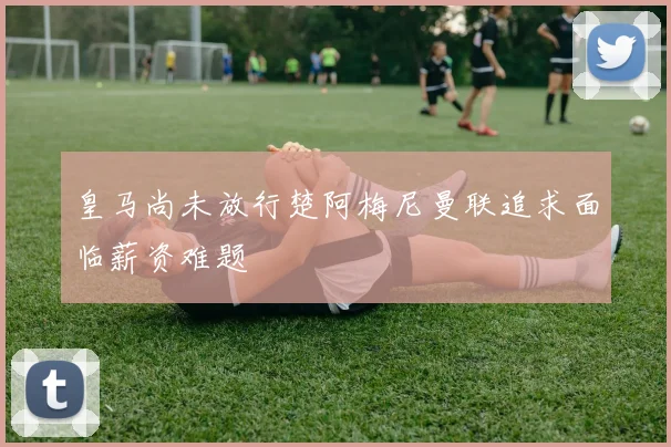 皇马尚未放行楚阿梅尼曼联追求面临薪资难题