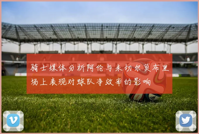 骑士媒体分析阿伦与米切尔莫布里场上表现对球队净效率的影响