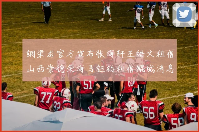 铜梁龙官方宣布张海轩王皓文租借山西崇德荣海马钰钧租借鲲城消息