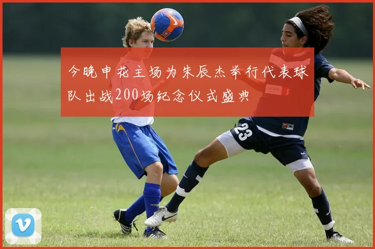 今晚申花主场为朱辰杰举行代表球队出战200场纪念仪式盛典
