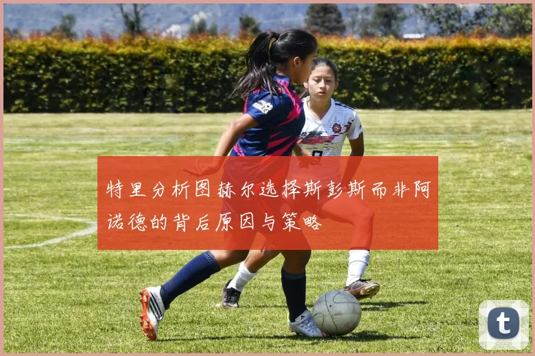 特里分析图赫尔选择斯彭斯而非阿诺德的背后原因与策略
